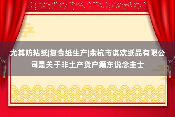 尤其防粘纸|复合纸生产|余杭市淇欢纸品有限公司是关于非土产货户籍东说念主士