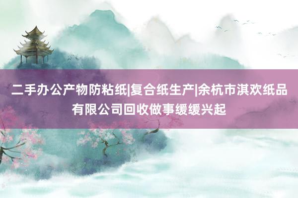 二手办公产物防粘纸|复合纸生产|余杭市淇欢纸品有限公司回收做事缓缓兴起
