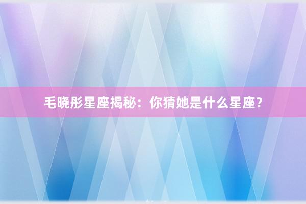 毛晓彤星座揭秘:你猜她是什么星座?